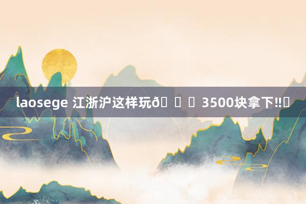 laosege 江浙沪这样玩?3500块拿下‼️