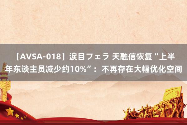 【AVSA-018】涙目フェラ 天融信恢复“上半年东谈主员减少约10%”：不再存在大幅优化空间