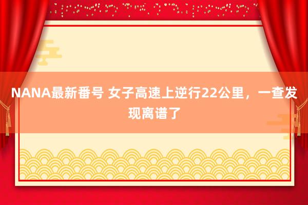 NANA最新番号 女子高速上逆行22公里，一查发现离谱了