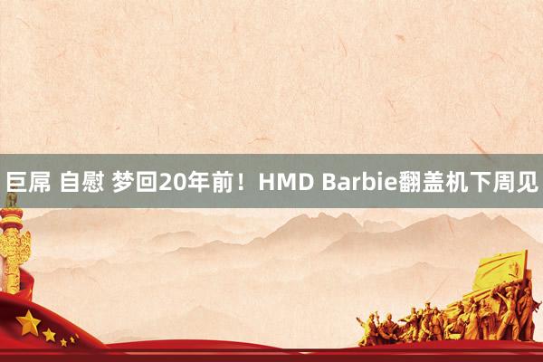 巨屌 自慰 梦回20年前！HMD Barbie翻盖机下周见