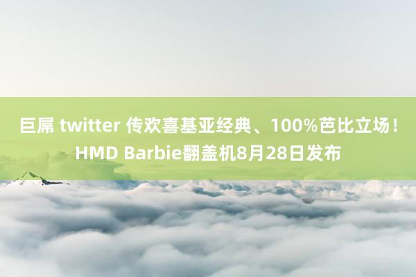 巨屌 twitter 传欢喜基亚经典、100%芭比立场！HMD Barbie翻盖机8月28日发布