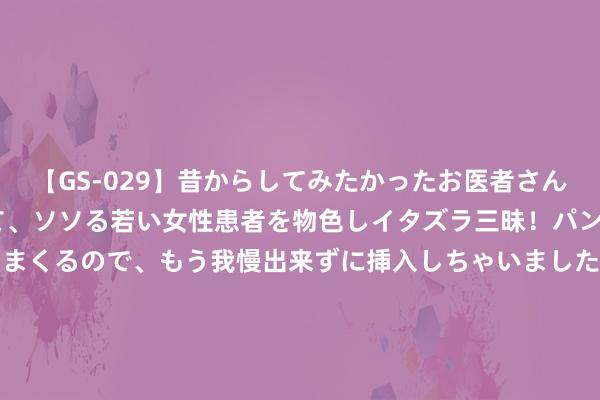 【GS-029】昔からしてみたかったお医者さんゴッコ ニセ医者になって、ソソる若い女性患者を物色しイタズラ三昧！パンツにシミまで作って感じまくるので、もう我慢出来ずに挿入しちゃいました。ああ、昔から憧れていたお医者さんゴッコをついに達成！ 8月21日星球转债高涨0.05%，转股溢价率27.43%