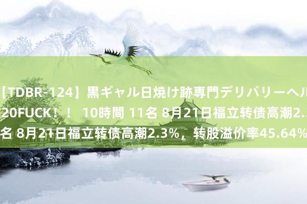 【TDBR-124】黒ギャル日焼け跡専門デリバリーヘルス チョーベスト！！ 20FUCK！！ 10時間 11名 8月21日福立转债高潮2.3%，转股溢价率45.64%