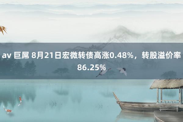 av 巨屌 8月21日宏微转债高涨0.48%，转股溢价率86.25%