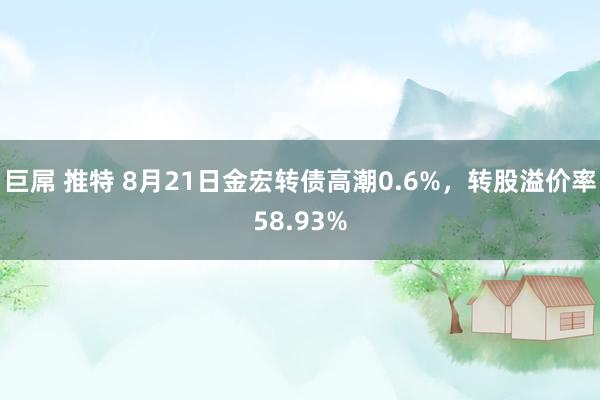 巨屌 推特 8月21日金宏转债高潮0.6%，转股溢价率58.93%