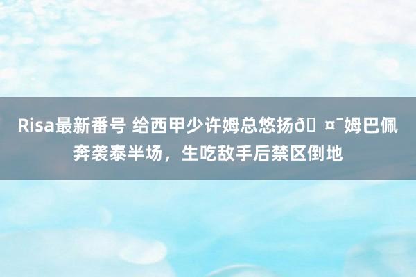 Risa最新番号 给西甲少许姆总悠扬?姆巴佩奔袭泰半场，生吃敌手后禁区倒地