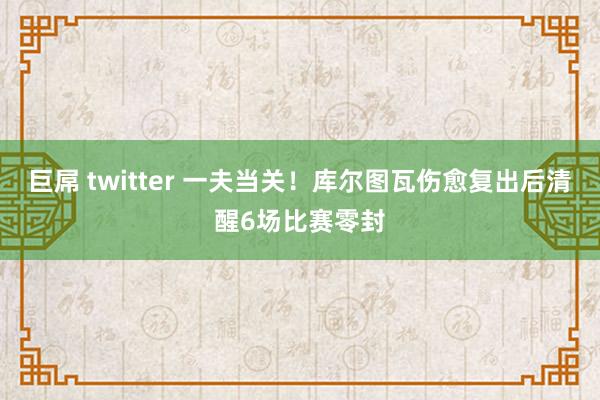 巨屌 twitter 一夫当关！库尔图瓦伤愈复出后清醒6场比赛零封