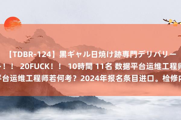 【TDBR-124】黒ギャル日焼け跡専門デリバリーヘルス チョーベスト！！ 20FUCK！！ 10時間 11名 数据平台运维工程师若何考？2024年报名条目进口。检修内容难度，远景