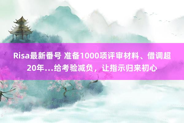 Risa最新番号 准备1000项评审材料、借调超20年…给考验减负，让指示归来初心