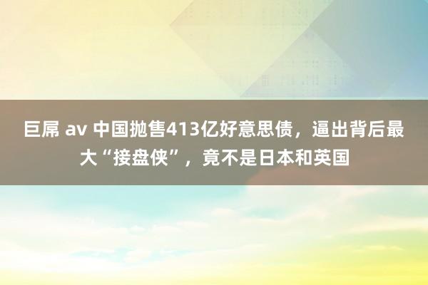 巨屌 av 中国抛售413亿好意思债，逼出背后最大“接盘侠”，竟不是日本和英国