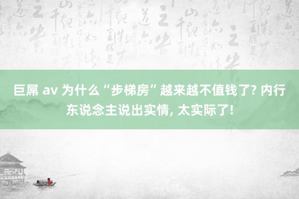 巨屌 av 为什么“步梯房”越来越不值钱了? 内行东说念主说出实情， 太实际了!