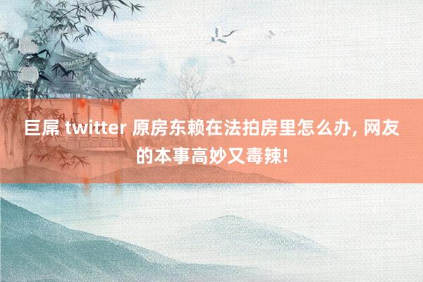 巨屌 twitter 原房东赖在法拍房里怎么办， 网友的本事高妙又毒辣!