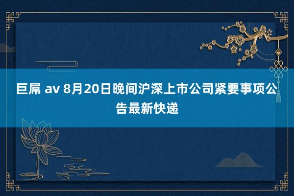 巨屌 av 8月20日晚间沪深上市公司紧要事项公告最新快递