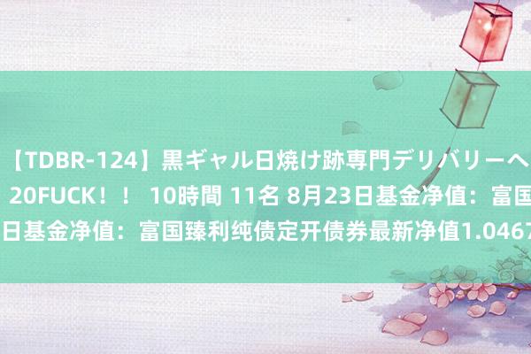 【TDBR-124】黒ギャル日焼け跡専門デリバリーヘルス チョーベスト！！ 20FUCK！！ 10時間 11名 8月23日基金净值：富国臻利纯债定开债券最新净值1.0467，跌0.01%