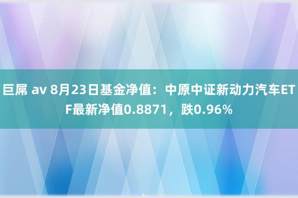 巨屌 av 8月23日基金净值：中原中证新动力汽车ETF最新净值0.8871，跌0.96%