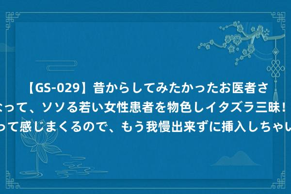 【GS-029】昔からしてみたかったお医者さんゴッコ ニセ医者になって、ソソる若い女性患者を物色しイタズラ三昧！パンツにシミまで作って感じまくるので、もう我慢出来ずに挿入しちゃいました。ああ、昔から憧れていたお医者さんゴッコをついに達成！ 工信部：8月23日起暂停公示、公告新的钢铁产能置换决策