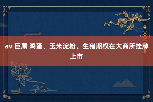 av 巨屌 鸡蛋、玉米淀粉、生猪期权在大商所挂牌上市