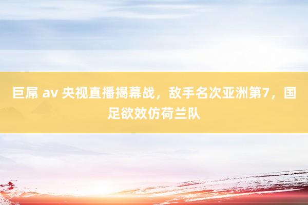 巨屌 av 央视直播揭幕战，敌手名次亚洲第7，国足欲效仿荷兰队