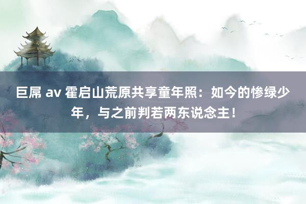 巨屌 av 霍启山荒原共享童年照：如今的惨绿少年，与之前判若两东说念主！