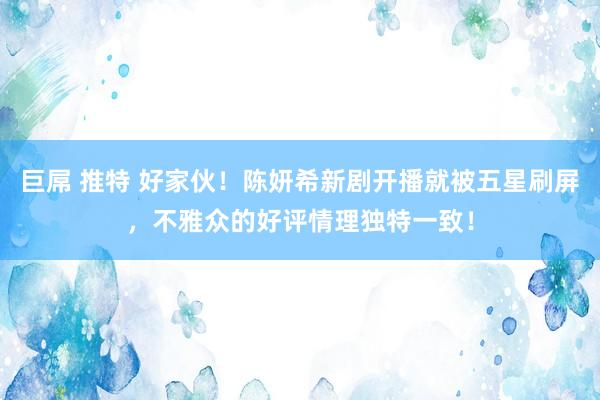 巨屌 推特 好家伙！陈妍希新剧开播就被五星刷屏，不雅众的好评情理独特一致！