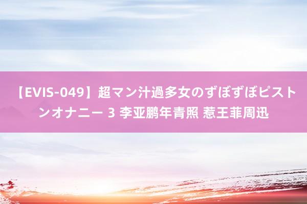 【EVIS-049】超マン汁過多女のずぼずぼピストンオナニー 3 李亚鹏年青照 惹王菲周迅