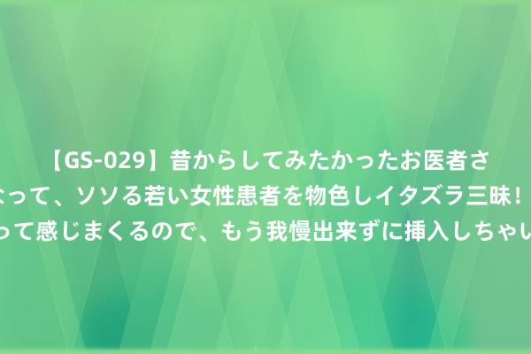 【GS-029】昔からしてみたかったお医者さんゴッコ ニセ医者になって、ソソる若い女性患者を物色しイタズラ三昧！パンツにシミまで作って感じまくるので、もう我慢出来ずに挿入しちゃいました。ああ、昔から憧れていたお医者さんゴッコをついに達成！ 耿彦波：我对升官发家不千里醉，只想为匹夫作念些事情