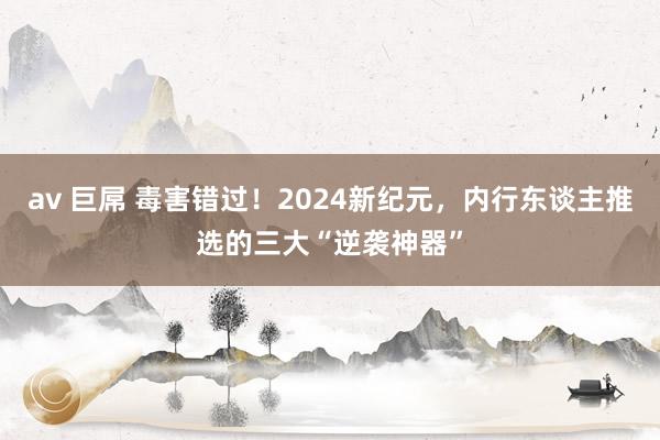 av 巨屌 毒害错过！2024新纪元，内行东谈主推选的三大“逆袭神器”