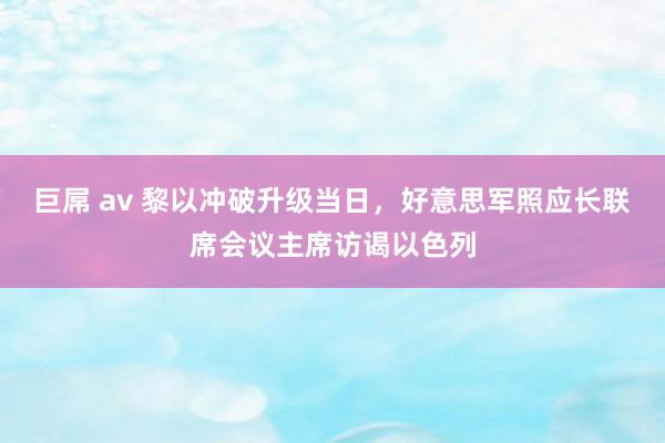 巨屌 av 黎以冲破升级当日，好意思军照应长联席会议主席访谒以色列