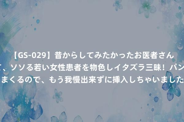 【GS-029】昔からしてみたかったお医者さんゴッコ ニセ医者になって、ソソる若い女性患者を物色しイタズラ三昧！パンツにシミまで作って感じまくるので、もう我慢出来ずに挿入しちゃいました。ああ、昔から憧れていたお医者さんゴッコをついに達成！ 中国最好意思的六大冰川， 莫得东谈主陪， 一个东谈主也要去看! 你去过几个