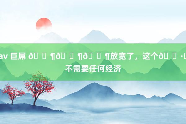 av 巨屌 ???放宽了，这个?️不需要任何经济