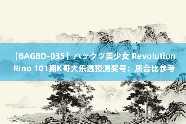 【BAGBD-035】ハックツ美少女 Revolution Rino 101期K哥大乐透预测奖号：质合比参考