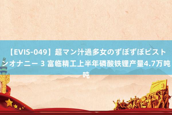 【EVIS-049】超マン汁過多女のずぼずぼピストンオナニー 3 富临精工上半年磷酸铁锂产量4.7万吨