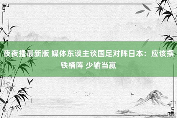 夜夜撸最新版 媒体东谈主谈国足对阵日本：应该摆铁桶阵 少输当赢