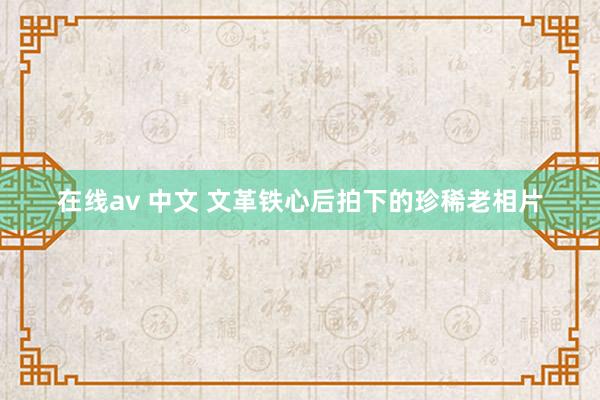 在线av 中文 文革铁心后拍下的珍稀老相片