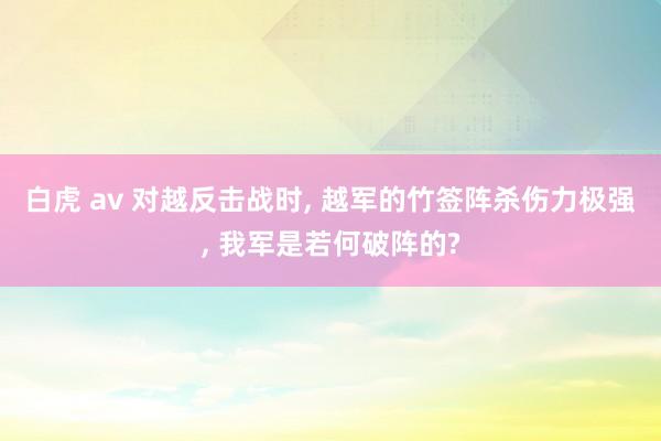 白虎 av 对越反击战时， 越军的竹签阵杀伤力极强， 我军是若何破阵的?