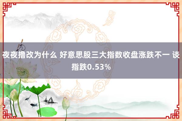 夜夜撸改为什么 好意思股三大指数收盘涨跌不一 谈指跌0.53%