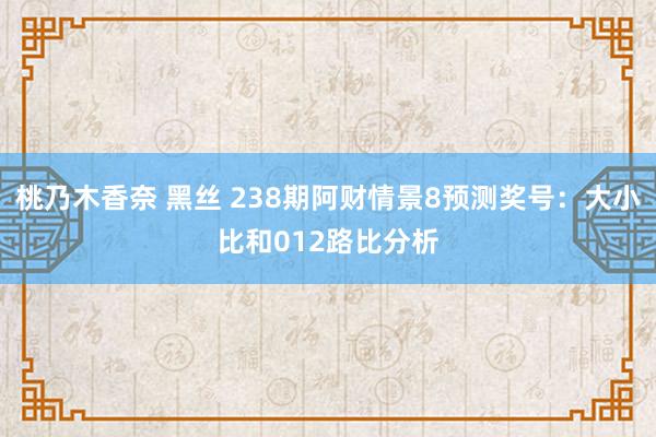 桃乃木香奈 黑丝 238期阿财情景8预测奖号：大小比和012路比分析