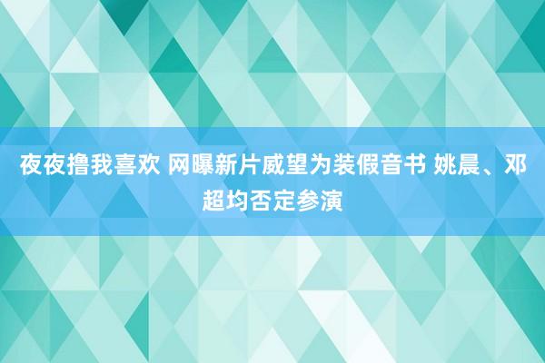 夜夜撸我喜欢 网曝新片威望为装假音书 姚晨、邓超均否定参演