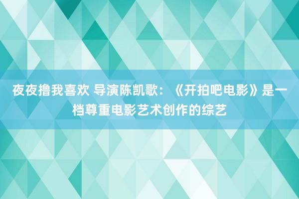 夜夜撸我喜欢 导演陈凯歌：《开拍吧电影》是一档尊重电影艺术创作的综艺