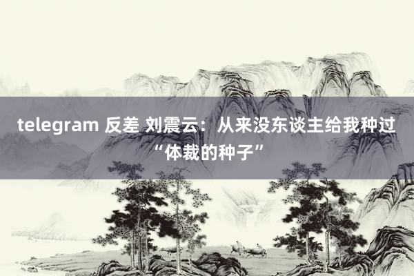 telegram 反差 刘震云：从来没东谈主给我种过“体裁的种子”