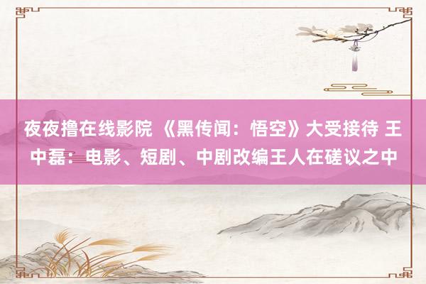 夜夜撸在线影院 《黑传闻：悟空》大受接待 王中磊：电影、短剧、中剧改编王人在磋议之中