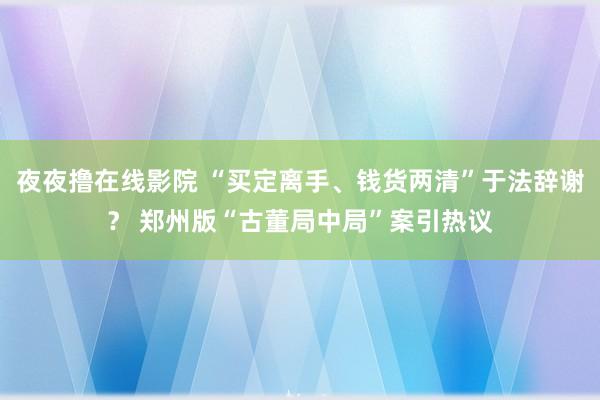 夜夜撸在线影院 “买定离手、钱货两清”于法辞谢？ 郑州版“古董局中局”案引热议