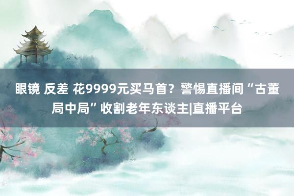 眼镜 反差 花9999元买马首？警惕直播间“古董局中局”收割老年东谈主|直播平台