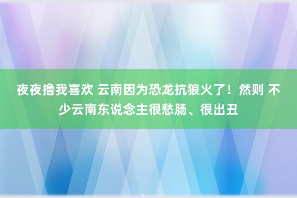 夜夜撸我喜欢 云南因为恐龙抗狼火了！然则 不少云南东说念主很愁肠、很出丑