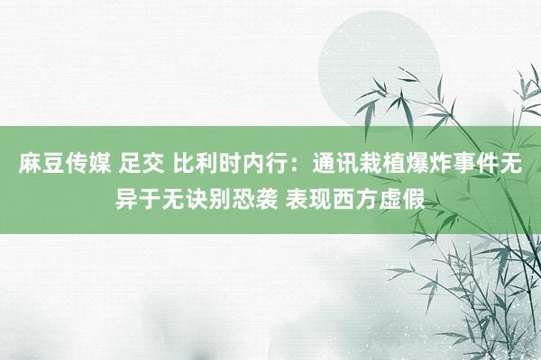 麻豆传媒 足交 比利时内行：通讯栽植爆炸事件无异于无诀别恐袭 表现西方虚假