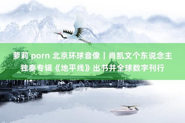 萝莉 porn 北京环球音像｜肖凯文个东说念主独奏专辑《地平线》出书并全球数字刊行