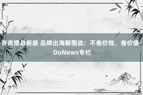 夜夜撸最新版 品牌出海解围战：不卷价钱，卷价值- DoNews专栏