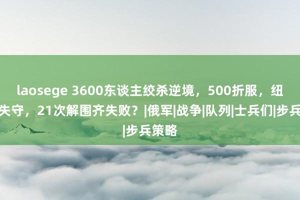 laosege 3600东谈主绞杀逆境，500折服，纽约镇失守，21次解围齐失败？|俄军|战争|队列|士兵们|步兵策略