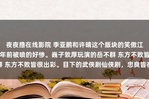 夜夜撸在线影院 李亚鹏和许晴这个版块的笑傲江湖，也还可以，二十几年前被喷的好惨。巍子敦厚玩演的岳不群 东方不败皆很出彩。目下的武侠剧仙侠剧，忠良皆在忙着谈恋爱