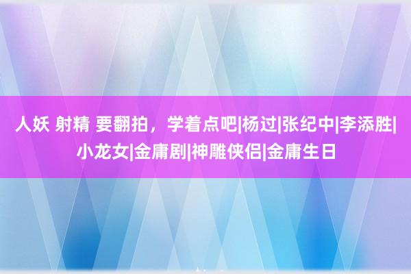 人妖 射精 要翻拍，学着点吧|杨过|张纪中|李添胜|小龙女|金庸剧|神雕侠侣|金庸生日